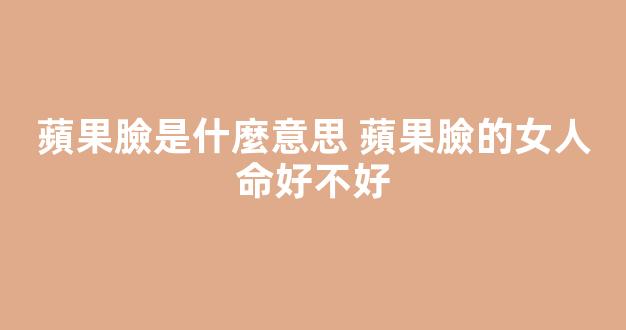 蘋果臉是什麼意思 蘋果臉的女人命好不好